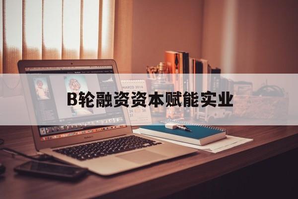 景德镇市B轮融资资本赋能实业(b轮融资公司值得工作吗)