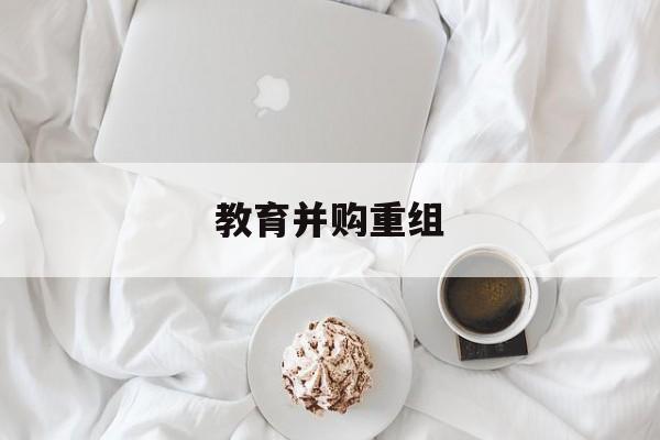 景德镇市教育并购重组(近年并购重组经典案例)